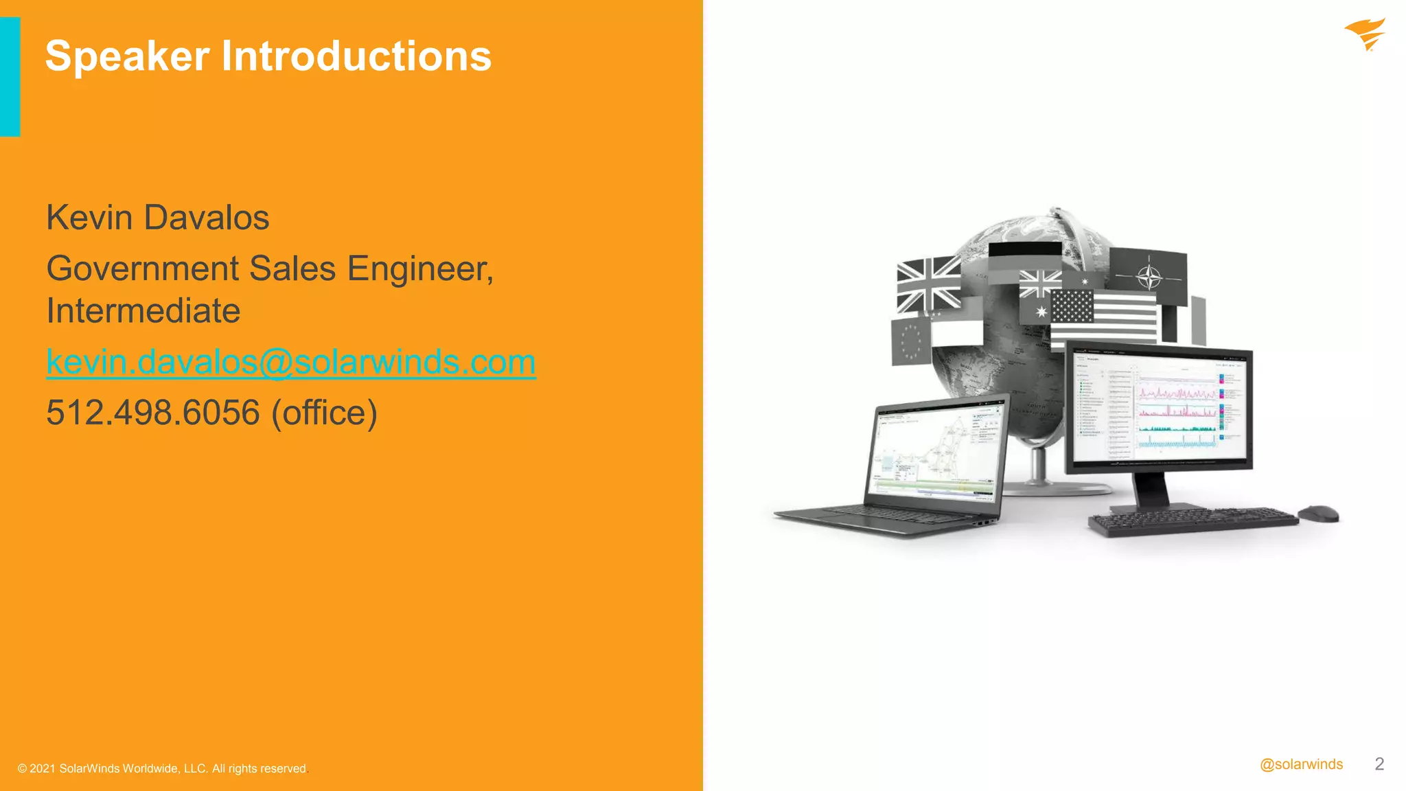 2
@solarwinds
Speaker Introductions
© 2021 SolarWinds Worldwide, LLC. All rights reserved.
Kevin Davalos
Government Sales Engineer,
Intermediate
kevin.davalos@solarwinds.com
512.498.6056 (office)
 