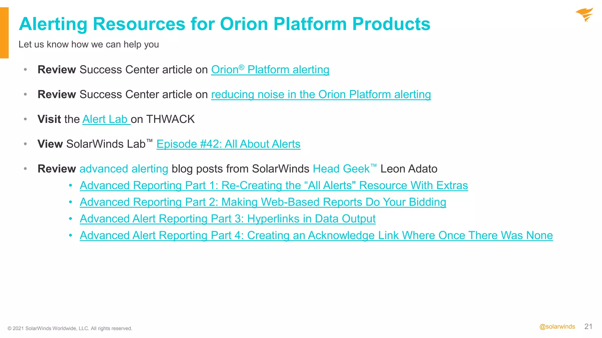 21
@solarwinds
Alerting Resources for Orion Platform Products
• Review Success Center article on Orion® Platform alerting
• Review Success Center article on reducing noise in the Orion Platform alerting
• Visit the Alert Lab on THWACK
• View SolarWinds Lab™ Episode #42: All About Alerts
• Review advanced alerting blog posts from SolarWinds Head Geek™ Leon Adato
• Advanced Reporting Part 1: Re-Creating the “All Alerts" Resource With Extras
• Advanced Reporting Part 2: Making Web-Based Reports Do Your Bidding
• Advanced Alert Reporting Part 3: Hyperlinks in Data Output
• Advanced Alert Reporting Part 4: Creating an Acknowledge Link Where Once There Was None
Let us know how we can help you
© 2021 SolarWinds Worldwide, LLC. All rights reserved.
 