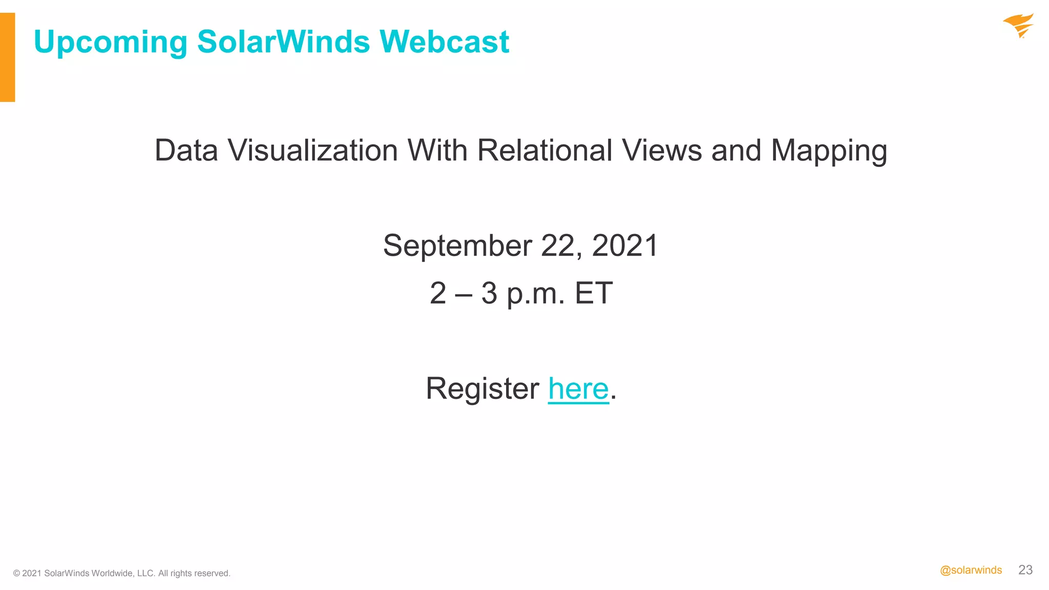 23
@solarwinds
Upcoming SolarWinds Webcast
Data Visualization With Relational Views and Mapping
September 22, 2021
2 – 3 p.m. ET
Register here.
© 2021 SolarWinds Worldwide, LLC. All rights reserved.
 