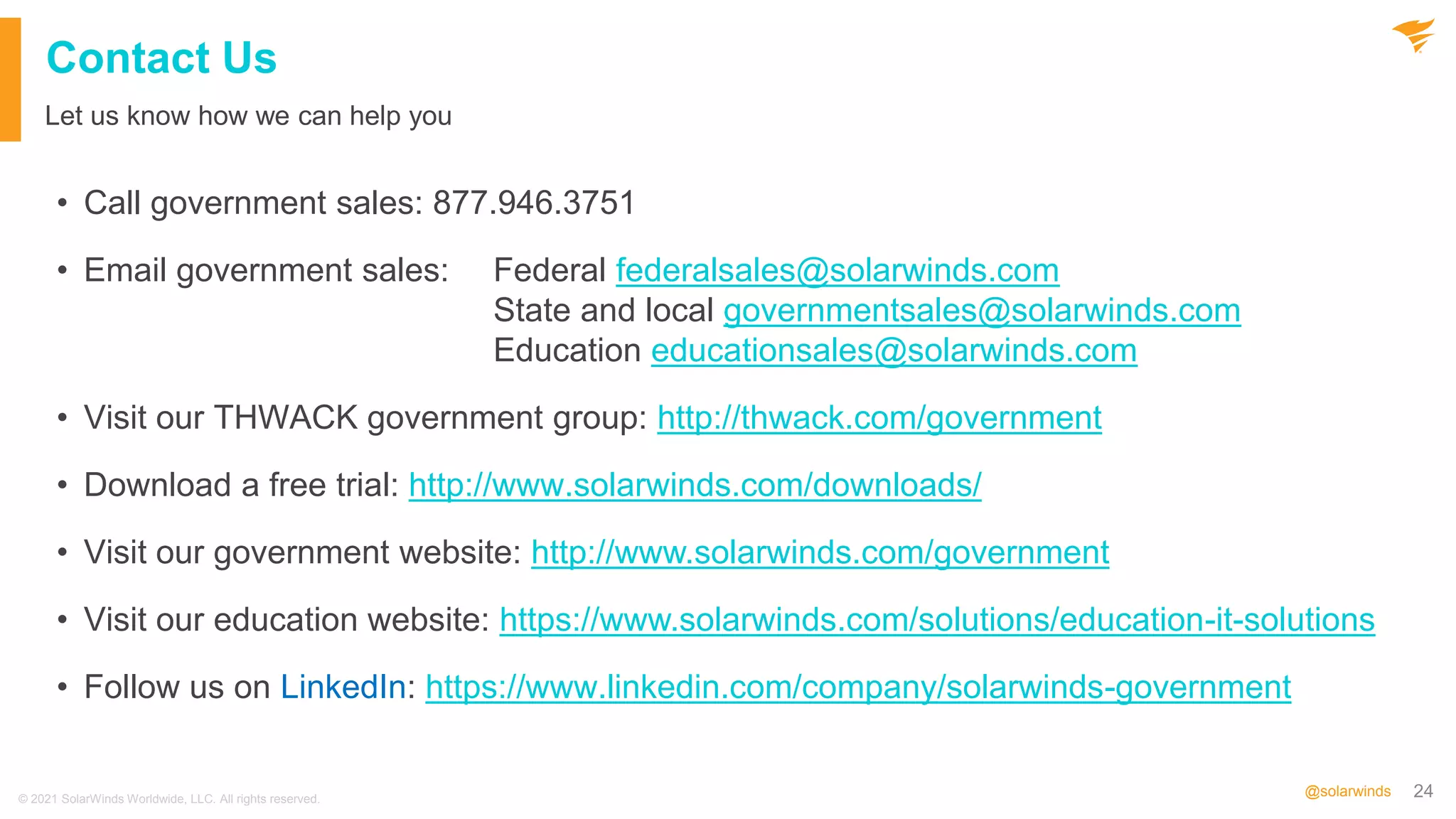 24
@solarwinds
Contact Us
• Call government sales: 877.946.3751
• Email government sales: Federal federalsales@solarwinds.com
State and local governmentsales@solarwinds.com
Education educationsales@solarwinds.com
• Visit our THWACK government group: http://thwack.com/government
• Download a free trial: http://www.solarwinds.com/downloads/
• Visit our government website: http://www.solarwinds.com/government
• Visit our education website: https://www.solarwinds.com/solutions/education-it-solutions
• Follow us on LinkedIn: https://www.linkedin.com/company/solarwinds-government
Let us know how we can help you
© 2021 SolarWinds Worldwide, LLC. All rights reserved.
 