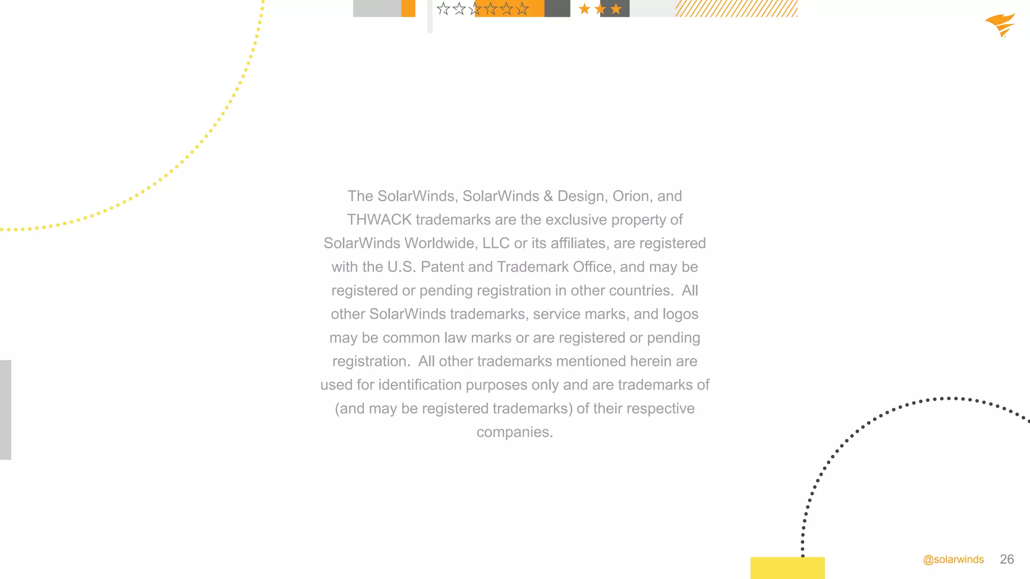 26
@solarwinds
The SolarWinds, SolarWinds & Design, Orion, and
THWACK trademarks are the exclusive property of
SolarWinds Worldwide, LLC or its affiliates, are registered
with the U.S. Patent and Trademark Office, and may be
registered or pending registration in other countries. All
other SolarWinds trademarks, service marks, and logos
may be common law marks or are registered or pending
registration. All other trademarks mentioned herein are
used for identification purposes only and are trademarks of
(and may be registered trademarks) of their respective
companies.
 
