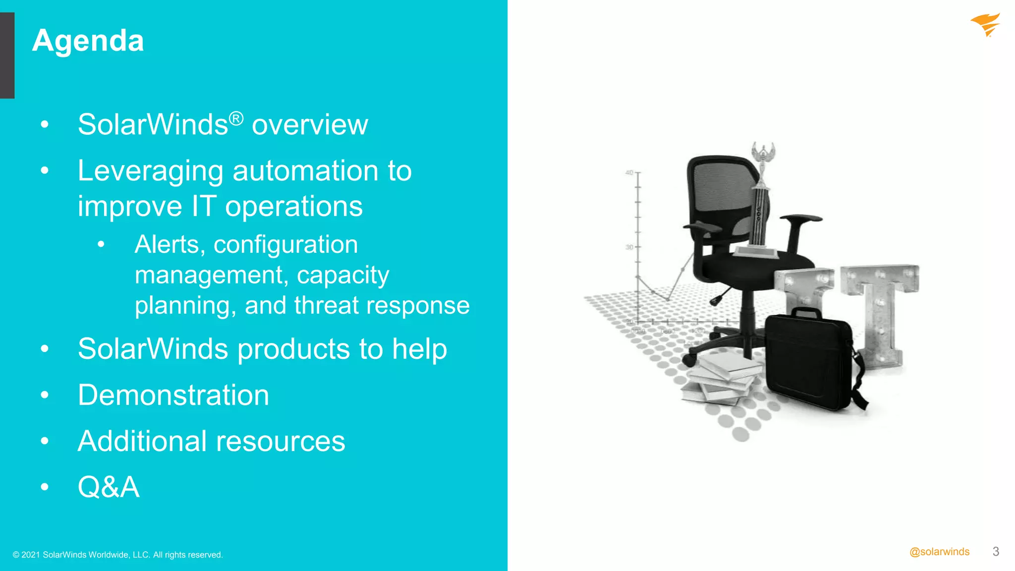 3
@solarwinds
Agenda
© 2021 SolarWinds Worldwide, LLC. All rights reserved.
• SolarWinds® overview
• Leveraging automation to
improve IT operations
• Alerts, configuration
management, capacity
planning, and threat response
• SolarWinds products to help
• Demonstration
• Additional resources
• Q&A
 