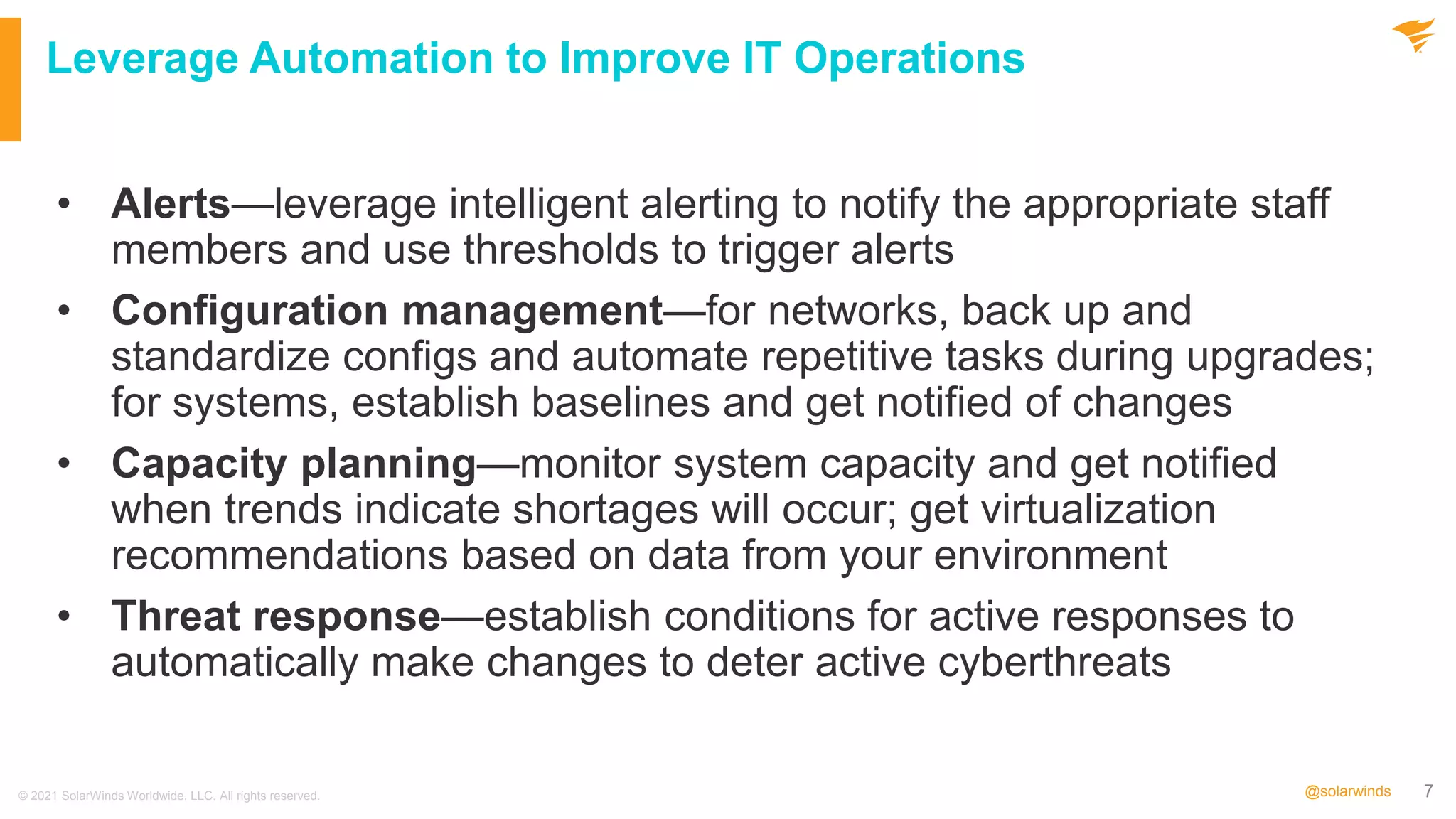 7
@solarwinds
Leverage Automation to Improve IT Operations
• Alerts—leverage intelligent alerting to notify the appropriate staff
members and use thresholds to trigger alerts
• Configuration management—for networks, back up and
standardize configs and automate repetitive tasks during upgrades;
for systems, establish baselines and get notified of changes
• Capacity planning—monitor system capacity and get notified
when trends indicate shortages will occur; get virtualization
recommendations based on data from your environment
• Threat response—establish conditions for active responses to
automatically make changes to deter active cyberthreats
© 2021 SolarWinds Worldwide, LLC. All rights reserved.
 