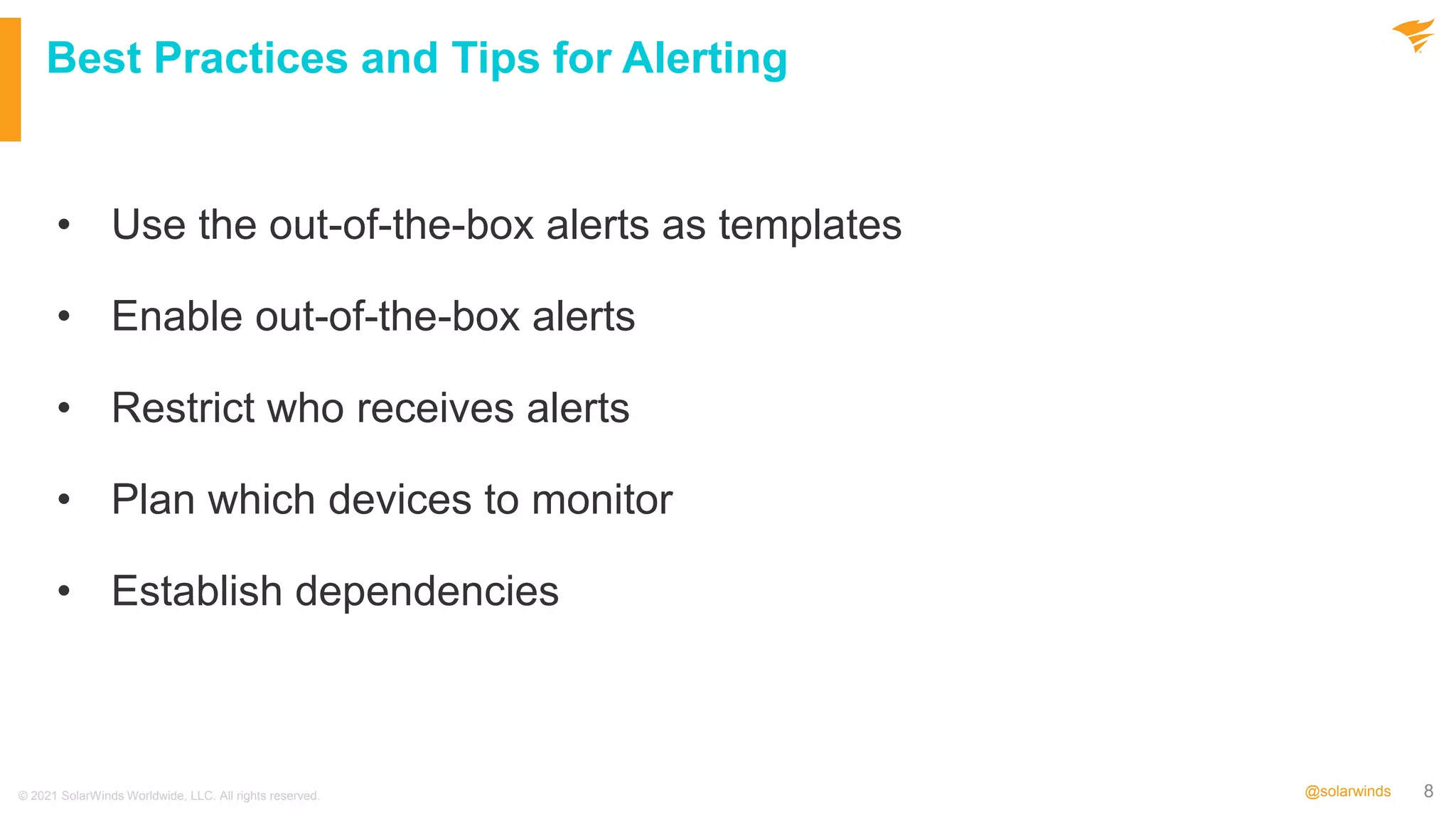 8
@solarwinds
Best Practices and Tips for Alerting
• Use the out-of-the-box alerts as templates
• Enable out-of-the-box alerts
• Restrict who receives alerts
• Plan which devices to monitor
• Establish dependencies
© 2021 SolarWinds Worldwide, LLC. All rights reserved.
 