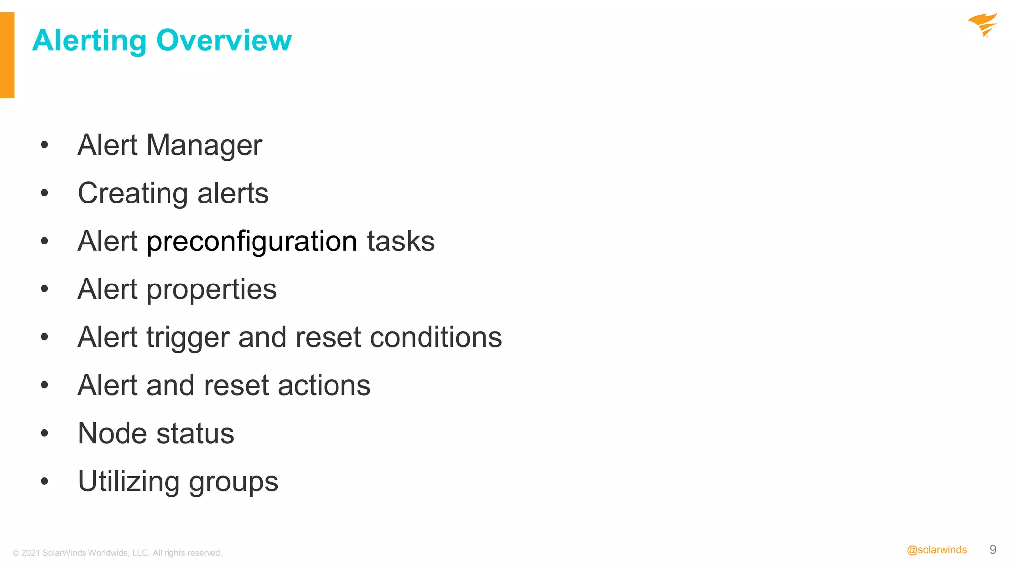 9
@solarwinds
Alerting Overview
• Alert Manager
• Creating alerts
• Alert preconfiguration tasks
• Alert properties
• Alert trigger and reset conditions
• Alert and reset actions
• Node status
• Utilizing groups
© 2021 SolarWinds Worldwide, LLC. All rights reserved.
 