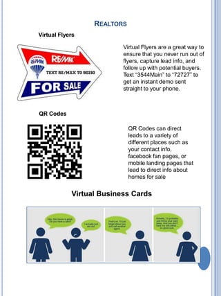 Realtors Virtual Flyers Virtual Flyers are a great way to ensure that you never run out of flyers, capture lead info, and follow up with potential buyers. Text “3544Main” to “72727” to get an instant demo sent straight to your phone. QR Codes QR Codes can direct leads to a variety of different places such as your contact info, facebook fan pages, or mobile landing pages that lead to direct info about homes for sale Virtual Business Cards 