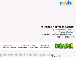 Fernanda Hoffmann Lobato
                                 governoeletronico.gov.br
                                        Twitter: @egovbr
                    fernanda.lobato@planejamento.gov.br
                                     +55 (61) 2020 1738




governoeletronico.gov.br de 34
                       10
 