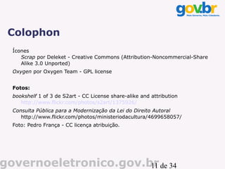 Colophon
  Ícones
     Scrap por Deleket - Creative Commons (Attribution-Noncommercial-Share
     Alike 3.0 Unported)
  Oxygen por Oxygen Team - GPL license


  Fotos:
  bookshelf 1 of 3 de S2art - CC License share-alike and attribution
     http://www.flickr.com/photos/s2art/1375926/
  Consulta Pública para a Modernização da Lei do Direito Autoral
     http://www.flickr.com/photos/ministeriodacultura/4699658057/
  Foto: Pedro França - CC licença atribuição.




governoeletronico.gov.br de 34
                       11
 