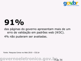 91%
 das páginas do governo apresentam mais de um
   erro de validação em padrões web (W3C).
 4% não puderam ser avaliadas.




 Fonte: Pesquisa Censo na Web 2010 – CGI.br



governoeletronico.gov.br 34
                       5 de
 