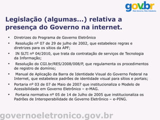 Legislação (algumas...) relativa a
 presença do Governo na internet.
 
     Diretrizes do Programa de Governo Eletrônico
 
      Resolução nº 07 de 29 de julho de 2002, que estabelece regras e
     diretrizes para os sítios da APF;
 
      IN SLTI nº 04/2010, que trata da contratação de serviços de Tecnologia
     da Informação;
 
      Resolução do CGI.br/RES/2008/008/P, que regulamenta os procedimentos
     de registro de domínio;
 
      Manual de Aplicação da Barra de Identidade Visual do Governo Federal na
     Internet, que estabelece padrões de identidade visual para sítios e portais;
 
     Portaria nº 03 de 07 de Maio de 2007 que institucionaliza o Modelo de
     Acessibilidade em Governo Eletrônico – e-MAG.
 
      Portaria normativa nº 05 de 14 de Julho de 2005 que institucionaliza os
     Padrões de Interoperabilidade de Governo Eletrônico – e-PING.




governoeletronico.gov.br
 