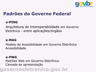 Padrões do Governo Federal
  e-PING
  Arquitetura de Interoperabilidade em Governo
  Eletrônico - entre aplicações/órgãos


  e-MAG
  Modelo de Acessibilidade em Governo Eletrônico
  Acessibilidade


  e-PWG
  Padrões Web em Governo Eletrônico
  Camada de apresentação
governoeletronico.gov.br
 