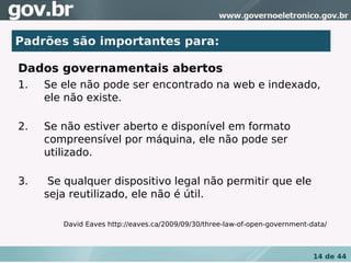 •Padrões são importantes para:
 Dados governamentais abertos

Dados governamentais abertos
1.   Se ele não pode ser encontrado na web e indexado,
     ele não existe.

2.   Se não estiver aberto e disponível em formato
     compreensível por máquina, ele não pode ser
     utilizado.

3.    Se qualquer dispositivo legal não permitir que ele
     seja reutilizado, ele não é útil.

        David Eaves http://eaves.ca/2009/09/30/three-law-of-open-government-data/



                                                                             14 de 44
 