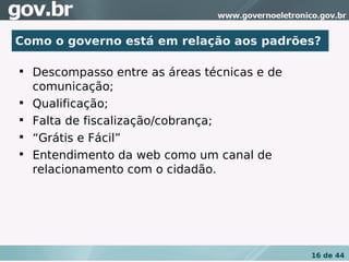 Como o governo está em relação aos padrões?


    Descompasso entre as áreas técnicas e de
    comunicação;

    Qualificação;

    Falta de fiscalização/cobrança;

    “Grátis e Fácil”

    Entendimento da web como um canal de
    relacionamento com o cidadão.




                                               16 de 44
 