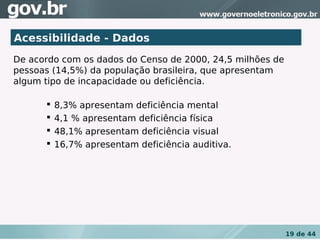 Acessibilidade - Dados
De acordo com os dados do Censo de 2000, 24,5 milhões de
pessoas (14,5%) da população brasileira, que apresentam
algum tipo de incapacidade ou deficiência.

         8,3% apresentam deficiência mental
         4,1 % apresentam deficiência física
         48,1% apresentam deficiência visual
         16,7% apresentam deficiência auditiva.




                                                           19 de 44
 