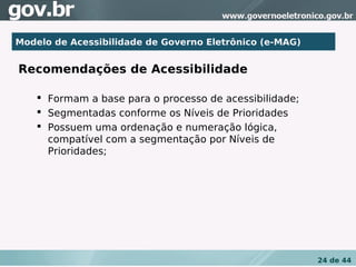Modelo de Acessibilidade de Governo Eletrônico (e-MAG)


Recomendações de Acessibilidade

     Formam a base para o processo de acessibilidade;
     Segmentadas conforme os Níveis de Prioridades
     Possuem uma ordenação e numeração lógica,
      compatível com a segmentação por Níveis de
      Prioridades;




                                                         24 de 44
 