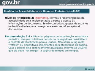 Modelo de Acessibilidade de Governo Eletrônico (e-MAG)

Nível de Prioridade 2: Importante. Normas e recomendações de
  acessibilidade cuja implementação garante o acesso às
  informações do documento. Se não cumpridas, grupos de usuários
  terão dificuldades para navegar e acessar as informações do
  documento.


Recomendação 2.4 - Não criar páginas com atualização automática
  periódica, até que os leitores de tela ou navegadores possibilitem
  o controle da atualização para o usuário. Não utilize a tag meta
  “refresh” ou dispositivos semelhantes para atualização da página.
  Caso a página seja continuamente atualizada, informe ao usuário
  que ele deve “recarregar” a página de tempos em tempos.




                                                                 26 de 44
 
