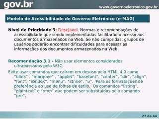 Modelo de Acessibilidade de Governo Eletrônico (e-MAG)

Nível de Prioridade 3: Desejável. Normas e recomendações de
  acessibilidade que sendo implementadas facilitarão o acesso aos
  documentos armazenados na Web. Se não cumpridas, grupos de
  usuários poderão encontrar diﬁculdades para acessar as
  informações dos documentos armazenados na Web.


Recomendação 3.1 - Não usar elementos considerados
  ultrapassados pelo W3C.
Evite usar comandos que caíram em desuso pelo HTML 4.0 como
   “blink” , “marquee” , “applet”, “basefont”, “center”, “dir”, “align”,
   “font”, “isindex”, “menu”, “strike”, “u”. Para as formatações dê
   preferência ao uso de folhas de estilo. Os comandos “listing”,
   “plaintext” e “xmp” que podem ser substituídos pelo comando
   “pre”.




                                                                     27 de 44
 