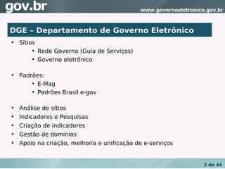 DGE – Departamento de Governo Eletrônico

    Sítios
        
             Rede Governo (Guia de Serviços)
        
             Governo eletrônico


    Padrões:
        
          E-Mag
        
          Padrões Brasil e-gov


    Análise de sítios

    Indicadores e Pesquisas

    Criação de indicadores

    Gestão de domínios

    Apoio na criação, melhoria e unificação de e-serviços


                                                            3 de 44
 