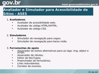 Avaliador e Simulador para Acessibilidade de
Sítios - ASES
 1. Avaliadores
     •    Avaliador de acessibilidade web;
     •    Avaliador de código HTML/XHTML;
     •    Avaliador de código CSS.

 2. Simuladores
     •   Simulador de navegação para cegos;
     •   Simulador de navegação para baixa visão.

 3. Ferramentas de apoio
     •   Associador de textos alternativos para as tags: img, object e
         script;
     •   Associador de rótulos;
     •   Editor de DocTypes;
     •   Preenchedor de formulários;
     •   Links redundantes;
     •   Corretor de eventos.

                                                                     31 de 44
 