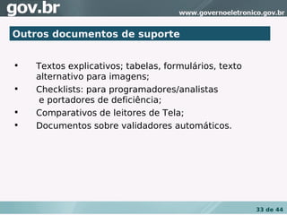 Outros documentos de suporte



    Textos explicativos; tabelas, formulários, texto
    alternativo para imagens;

    Checklists: para programadores/analistas
     e portadores de deficiência;

    Comparativos de leitores de Tela;

    Documentos sobre validadores automáticos.




                                                       33 de 44
 