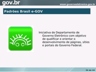 Padrões Brasil e-GOV




                 Iniciativa do Departamento de
                    Governo Eletrônico com objetivo
                    de qualificar e orientar o
                    desenvolvimento de páginas, sítios
                    e portais do Governo Federal.




                                                   34 de 44
 