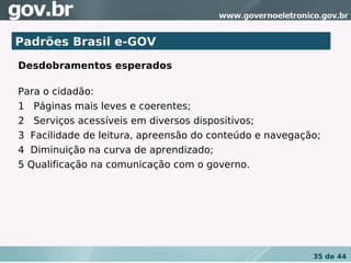 Padrões Brasil e-GOV
Desdobramentos esperados

Para o cidadão:
1   Páginas mais leves e coerentes;
2   Serviços acessíveis em diversos dispositivos;
3  Facilidade de leitura, apreensão do conteúdo e navegação;
4  Diminuição na curva de aprendizado;
5 Qualificação na comunicação com o governo.
 




                                                          35 de 44
 