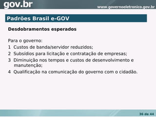 Padrões Brasil e-GOV
Desdobramentos esperados
 
Para o governo:
1  Custos de banda/servidor reduzidos;
2  Subsídios para licitação e contratação de empresas;
3  Diminuição nos tempos e custos de desenvolvimento e
   manutenção;
4  Qualificação na comunicação do governo com o cidadão.




                                                           36 de 44
 