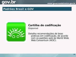 Padrões Brasil e-GOV




                Cartilha de codificação
                Disponível

                Detalha recomendações de boas
                  práticas em codificação, de acordo
                  com os padrões web do World Wide
                  Web Consortium (W3C).




                                                       38
 