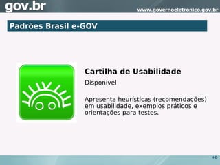 Padrões Brasil e-GOV




                 Cartilha de Usabilidade
                 Disponível

                 Apresenta heurísticas (recomendações)
                 em usabilidade, exemplos práticos e
                 orientações para testes.




                                                         40
 