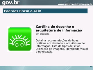 Padrões Brasil e-GOV




                 Cartilha de desenho e
                 arquitetura de informação
                 em produção


                 Detalha recomendações de boas
                 práticas em desenho e arquitetura de
                 informação, lista de tipos de sítios,
                 utilização de imagens, identidade visual
                 e navegação.




                                                            42
 