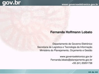 Fernanda Hoffmann Lobato


              Departamento de Governo Eletrônico
Secretaria de Logística e Tecnologia da Informação
  Ministério do Planejamento, Orçamento e Gestão

                   www.governoeletronico.gov.br
            Fernanda.lobato@planejamento.gov.br
                             +55 (61) 20201738


                                              44 de 44
 