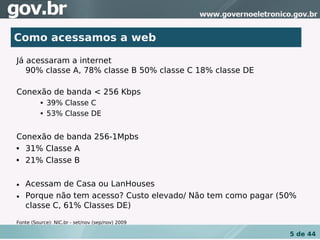 Como acessamos a web

Já acessaram a internet
   90% classe A, 78% classe B 50% classe C 18% classe DE

Conexão de banda < 256 Kbps
             39% Classe C
             53% Classe DE


Conexão de banda 256-1Mpbs
 31% Classe A
 21% Classe B


• Acessam de Casa ou LanHouses
• Porque não tem acesso? Custo elevado/ Não tem como pagar (50%
  classe C, 61% Classes DE)

Fonte (Source): NIC.br - set/nov (sep/nov) 2009

                                                             5 de 44
 