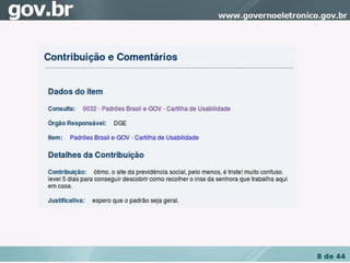 Contribuição da Consulta Pública da Cartilha de 
Usabilidade Padrões Brasil e­GOV.

Comentário: “Ótimo. O site da previdência social, 
pelo menos, é triste! Muito Confuso. Levei 5 dias 
para descobrir como recolher o INSS da senhora 
que trabalha aqui em casa. 




                                                     8 de 44
 
