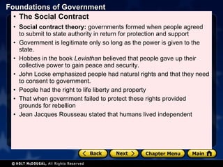 The Social Contract  Social contract theory:  governments formed when people agreed to submit to state authority in return for protection and support Government is legitimate only so long as the power is given to the state. Hobbes in the book  Leviathan  believed that people gave up their collective power to gain peace and security. John Locke emphasized people had natural rights and that they need to consent to government.  People had the right to life liberty and property That when government failed to protect these rights provided grounds for rebellion Jean Jacques Rousseau stated that humans lived independent  