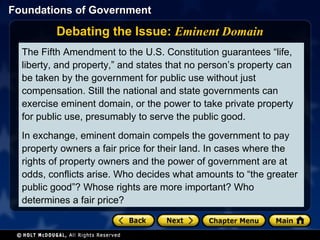 Debating the Issue:  Eminent Domain The Fifth Amendment to the U.S. Constitution guarantees “life, liberty, and property,” and states that no person’s property can be taken by the government for public use without just compensation. Still the national and state governments can exercise eminent domain, or the power to take private property for public use, presumably to serve the public good.  In exchange, eminent domain compels the government to pay property owners a fair price for their land. In cases where the rights of property owners and the power of government are at odds, conflicts arise. Who decides what amounts to “the greater public good”? Whose rights are more important? Who determines a fair price? 
