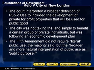 Kelo V City of New London The court interpreted a broader definition of Public Use to included the development of private for profit properties that will be used for public good The city was not taking the land simply to benefit a certain group of private individuals, but was following an economic development plan The Fifth Amendment did not require "literal" public use, the majority said, but the "broader and more natural interpretation of public use as 'public purpose.'" 
