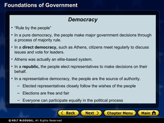 Democracy “ Rule by the people” In a pure democracy, the people make major government decisions through a process of majority rule. In a  direct democracy,  such as Athens, citizens meet regularly to discuss issues and vote for leaders. Athens was actually an elite-based system. In a  republic,  the people elect representatives to make decisions on their behalf. In a representative democracy, the people are the source of authority. Elected representatives closely follow the wishes of the people Elections are free and fair Everyone can participate equally in the political process 