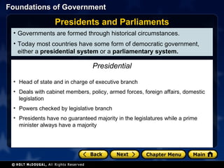 Governments are formed through historical circumstances. Today most countries have some form of democratic government, either a  presidential system  or a  parliamentary system. Presidents and Parliaments President—Elected by the people for a limited term of office Head of state and in charge of executive branch Deals with cabinet members, policy, armed forces, foreign affairs, domestic legislation Powers checked by legislative branch Presidents have no guaranteed majority in the legislatures while a prime minister always have a majority Presidential 