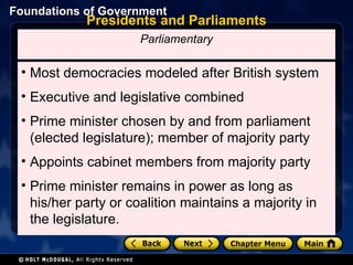 Presidents and Parliaments Most democracies modeled after British system Executive and legislative combined Prime minister chosen by and from parliament (elected legislature); member of majority party Appoints cabinet members from majority party Prime minister remains in power as long as his/her party or coalition maintains a majority in the legislature. Parliamentary 