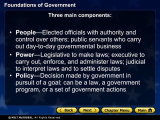 Three main components: People —Elected officials with authority and control over others; public servants who carry out day-to-day governmental business Power —Legislative to make laws; executive to carry out, enforce, and administer laws; judicial to interpret laws and to settle disputes Policy —Decision made by government in pursuit of a goal; can be a law, a government program, or a set of government actions 