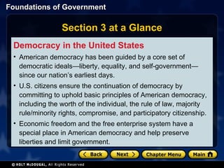 Section 3 at a Glance Democracy in the United States American democracy has been guided by a core set of democratic ideals—liberty, equality, and self-government—since our nation’s earliest days. U.S. citizens ensure the continuation of democracy by committing to uphold basic principles of American democracy, including the worth of the individual, the rule of law, majority rule/minority rights, compromise, and participatory citizenship. Economic freedom and the free enterprise system have a special place in American democracy and help preserve liberties and limit government. 
