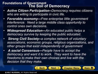 The Soil of Democracy Active Citizen Participation-- Democracy requires citizens who are willing to participate in civic life.  Favorable economy— Free enterprise little government interference.  Need a large middle class opportunity to control ones own decisions. Widespread Education— An educated public helps a democracy survive by keeping the public educated.   Strong Civil Society-- a complex network of voluntary associations, economic groups, religious organizations, and other groups that exist independently of government   A social Consensus— People have to accept the democracy and want it to work.  They want to have the freedoms to make their own choices and live with the decision that they make. 