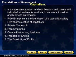 Capitalism: Is an economic system in which freedom and choice and individual incentives for workers, consumers, investors and business enterprises.  Free Enterprise is the foundation of a capitalist society Five characteristics of capitalism: Private Ownership Free Enterprise Competition among business Freedom of Choice The Possibility of Profits 