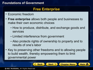Economic freedom Free enterprise  allows both people and businesses to make their own economic choices How to produce, distribute, and exchange goods and services Limited interference from government Also protects rights of ownership to property and to results of one’s labor Key to preserving other freedoms and to allowing people to build wealth, thereby empowering them to limit governmental power Free Enterprise 