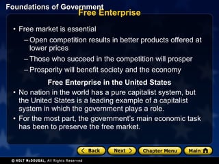 Free Enterprise Free market is essential Open competition results in better products offered at lower prices Those who succeed in the competition will prosper Prosperity will benefit society and the economy Free Enterprise in the United States No nation in the world has a pure capitalist system, but the United States is a leading example of a capitalist system in which the government plays a role. For the most part, the government’s main economic task has been to preserve the free market. 