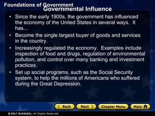 Governmental Influence Since the early 1900s, the government has influenced the economy of the United States in several ways.  It has...  Become the single largest buyer of goods and services in the country.  Increasingly regulated the economy.  Examples include inspection of food and drugs, regulation of environmental pollution, and control over many banking and investment practices.  Set up social programs, such as the Social Security system, to help the millions of Americans who suffered during the Great Depression. 