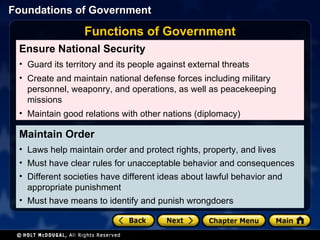 Maintain Order Laws help maintain order and protect rights, property, and lives Must have clear rules for unacceptable behavior and consequences Different societies have different ideas about lawful behavior and appropriate punishment Must have means to identify and punish wrongdoers  Ensure National Security Guard its territory and its people against external threats Create and maintain national defense forces including military personnel, weaponry, and operations, as well as peacekeeping missions   Maintain good relations with other nations (diplomacy) Functions of Government 