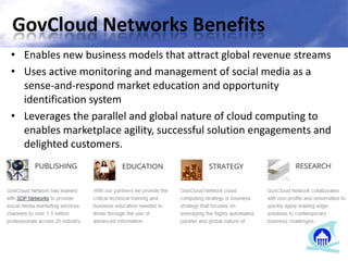 GovCloud Networks Benefits
• Enables new business models that attract global revenue streams
• Uses active monitoring and management of social media as a
sense-and-respond market education and opportunity
identification system
• Leverages the parallel and global nature of cloud computing to
enables marketplace agility, successful solution engagements and
delighted customers.
 
