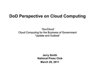 DoD Perspective on Cloud Computing

                      „GovCloud‟
    Cloud Computing for the Business of Government
               “Update and Outlook”




                       Jerry Smith
                   National Press Club
                     March 29, 2011
 