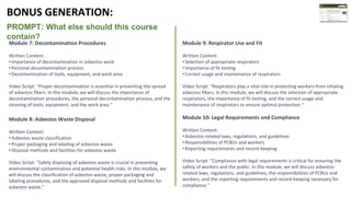 PROMPT: What else should this course
contain?
Module 9: Respirator Use and Fit
Written Content:
•Selection of appropriate respirators
•Importance of fit testing
•Correct usage and maintenance of respirators
Video Script: "Respirators play a vital role in protecting workers from inhaling
asbestos fibers. In this module, we will discuss the selection of appropriate
respirators, the importance of fit testing, and the correct usage and
maintenance of respirators to ensure optimal protection.“
Module 10: Legal Requirements and Compliance
Written Content:
•Asbestos-related laws, regulations, and guidelines
•Responsibilities of PCBUs and workers
•Reporting requirements and record-keeping
Video Script: "Compliance with legal requirements is critical for ensuring the
safety of workers and the public. In this module, we will discuss asbestos-
related laws, regulations, and guidelines, the responsibilities of PCBUs and
workers, and the reporting requirements and record-keeping necessary for
compliance."
BONUS GENERATION:
Module 7: Decontamination Procedures
Written Content:
•Importance of decontamination in asbestos work
•Personal decontamination process
•Decontamination of tools, equipment, and work area
Video Script: "Proper decontamination is essential in preventing the spread
of asbestos fibers. In this module, we will discuss the importance of
decontamination procedures, the personal decontamination process, and the
cleaning of tools, equipment, and the work area.“
Module 8: Asbestos Waste Disposal
Written Content:
•Asbestos waste classification
•Proper packaging and labeling of asbestos waste
•Disposal methods and facilities for asbestos waste
Video Script: "Safely disposing of asbestos waste is crucial in preventing
environmental contamination and potential health risks. In this module, we
will discuss the classification of asbestos waste, proper packaging and
labeling procedures, and the approved disposal methods and facilities for
asbestos waste."
 